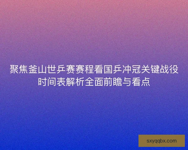 聚焦釜山世乒赛赛程看国乒冲冠关键战役时间表解析全面前瞻与看点 聚焦釜山世乒赛赛程看国乒冲冠关键战役时间表解析全面前瞻与看点