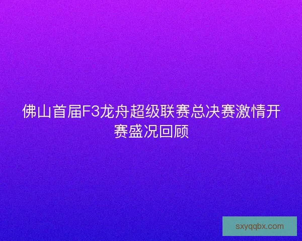 佛山首届F3龙舟超级联赛总决赛激情开赛盛况回顾 佛山首届F3龙舟超级联赛总决赛激情开赛盛况回顾