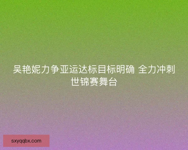 吴艳妮力争亚运达标目标明确 全力冲刺世锦赛舞台 吴艳妮力争亚运达标目标明确 全力冲刺世锦赛舞台