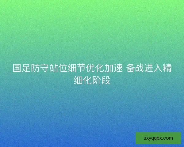 国足防守站位细节优化加速 备战进入精细化阶段
