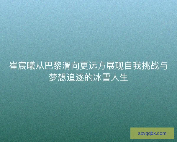 崔宸曦从巴黎滑向更远方展现自我挑战与梦想追逐的冰雪人生