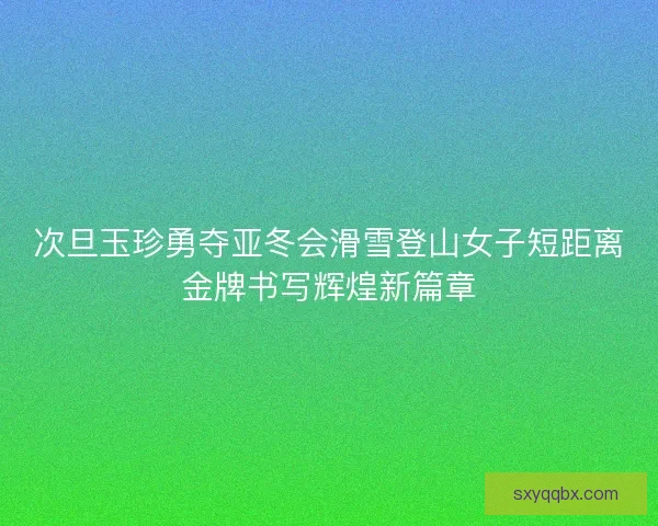 次旦玉珍勇夺亚冬会滑雪登山女子短距离金牌书写辉煌新篇章