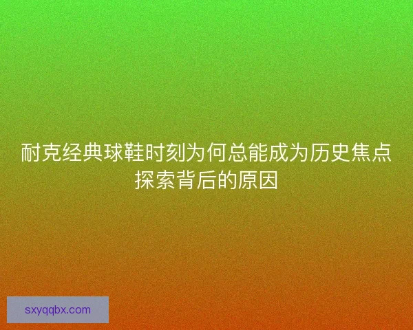 耐克经典球鞋时刻为何总能成为历史焦点探索背后的原因