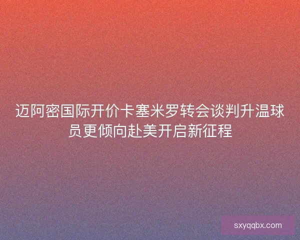 迈阿密国际开价卡塞米罗转会谈判升温球员更倾向赴美开启新征程