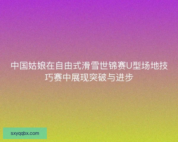 中国姑娘在自由式滑雪世锦赛U型场地技巧赛中展现突破与进步 中国姑娘在自由式滑雪世锦赛U型场地技巧赛中展现突破与进步