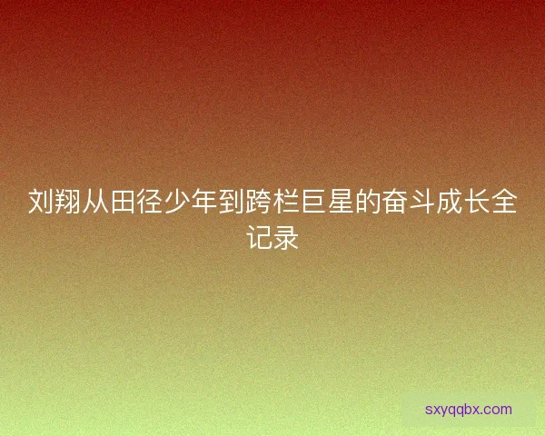 刘翔从田径少年到跨栏巨星的奋斗成长全记录