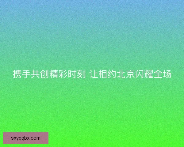 携手共创精彩时刻 让相约北京闪耀全场