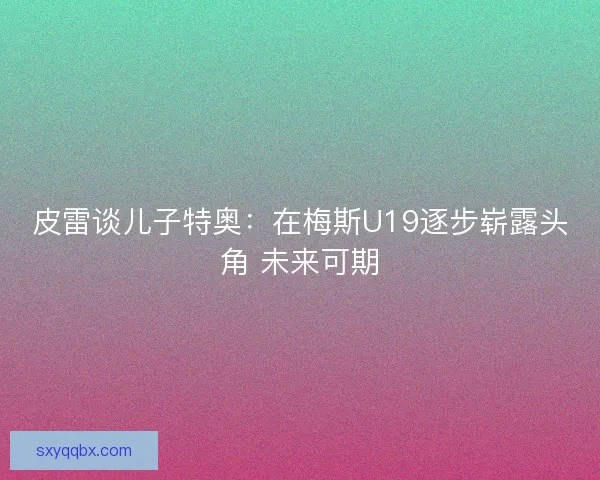 皮雷谈儿子特奥：在梅斯U19逐步崭露头角 未来可期