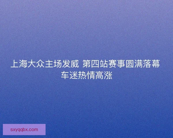 上海大众主场发威 第四站赛事圆满落幕 车迷热情高涨 上海大众主场发威 第四站赛事圆满落幕 车迷热情高涨