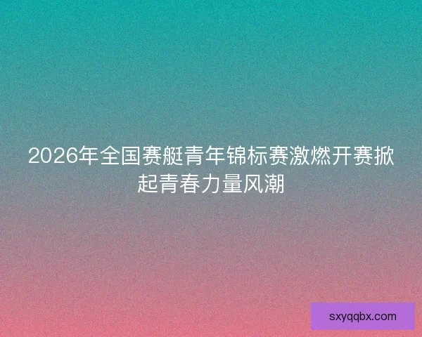 2026年全国赛艇青年锦标赛激燃开赛掀起青春力量风潮 2026年全国赛艇青年锦标赛激燃开赛掀起青春力量风潮
