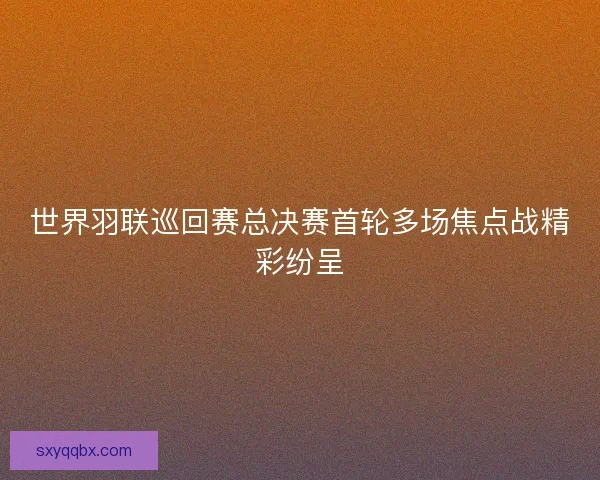 世界羽联巡回赛总决赛首轮多场焦点战精彩纷呈 世界羽联巡回赛总决赛首轮多场焦点战精彩纷呈