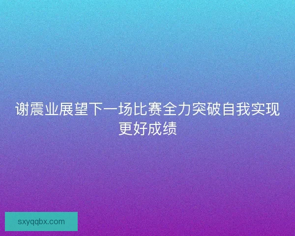 谢震业展望下一场比赛全力突破自我实现更好成绩