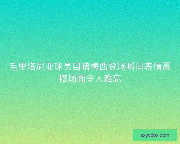 毛里塔尼亚球员目睹梅西登场瞬间表情震撼场面令人难忘 毛里塔尼亚球员目睹梅西登场瞬间表情震撼场面令人难忘