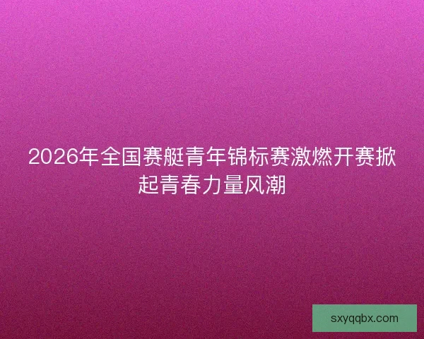 2026年全国赛艇青年锦标赛激燃开赛掀起青春力量风潮 2026年全国赛艇青年锦标赛激燃开赛掀起青春力量风潮