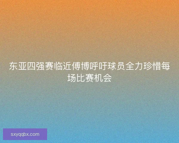 东亚四强赛临近傅博呼吁球员全力珍惜每场比赛机会