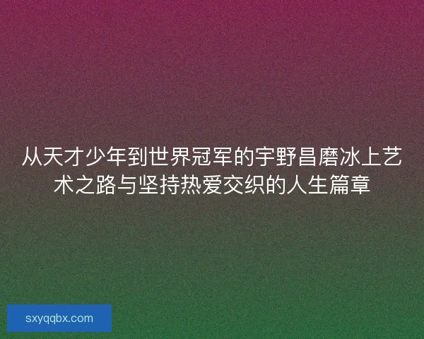 从天才少年到世界冠军的宇野昌磨冰上艺术之路与坚持热爱交织的人生篇章