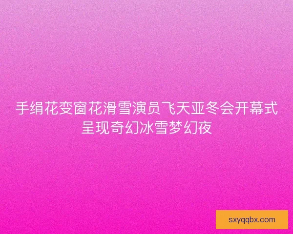 手绢花变窗花滑雪演员飞天亚冬会开幕式呈现奇幻冰雪梦幻夜