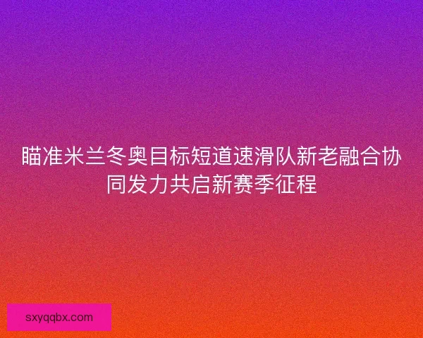 瞄准米兰冬奥目标短道速滑队新老融合协同发力共启新赛季征程
