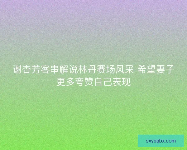 谢杏芳客串解说林丹赛场风采 希望妻子更多夸赞自己表现