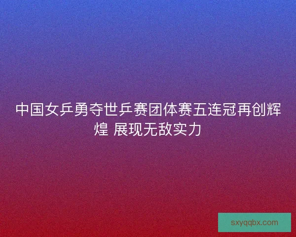 中国女乒勇夺世乒赛团体赛五连冠再创辉煌 展现无敌实力