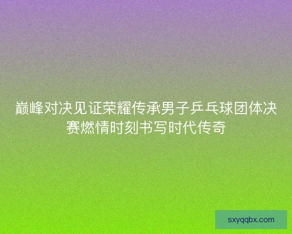 巅峰对决见证荣耀传承男子乒乓球团体决赛燃情时刻书写时代传奇 巅峰对决见证荣耀传承男子乒乓球团体决赛燃情时刻书写时代传奇
